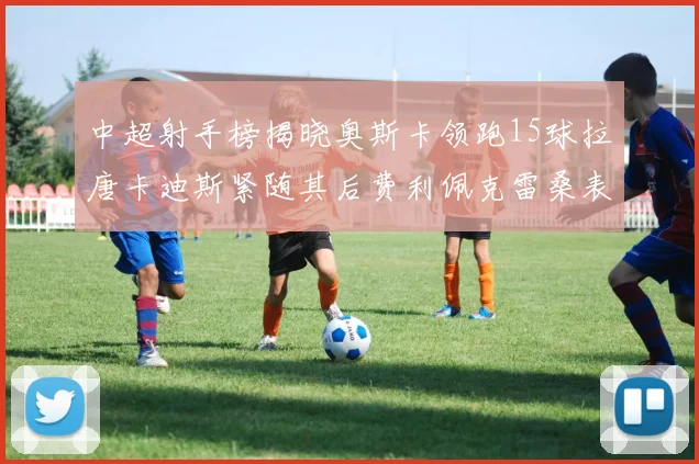 中超射手榜揭晓奥斯卡领跑15球拉唐卡迪斯紧随其后费利佩克雷桑表现不俗