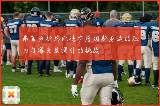 弗莱分析恩比德在詹姆斯身边的压力与曝光度提升的挑战