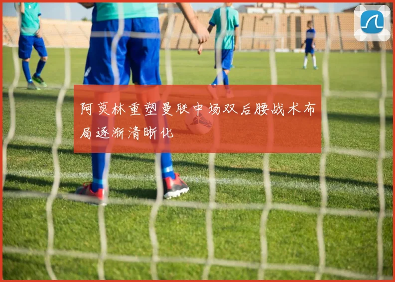 阿莫林重塑曼联中场双后腰战术布局逐渐清晰化